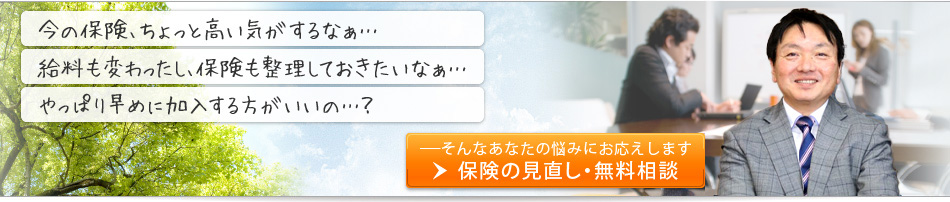 「給料も変わったし、一度保険も整理しておきたいなあ・・・」「やっぱり早めに加入する方がいいの・・・？」「今の保険、ちょっと高い気がするなあ・・・」